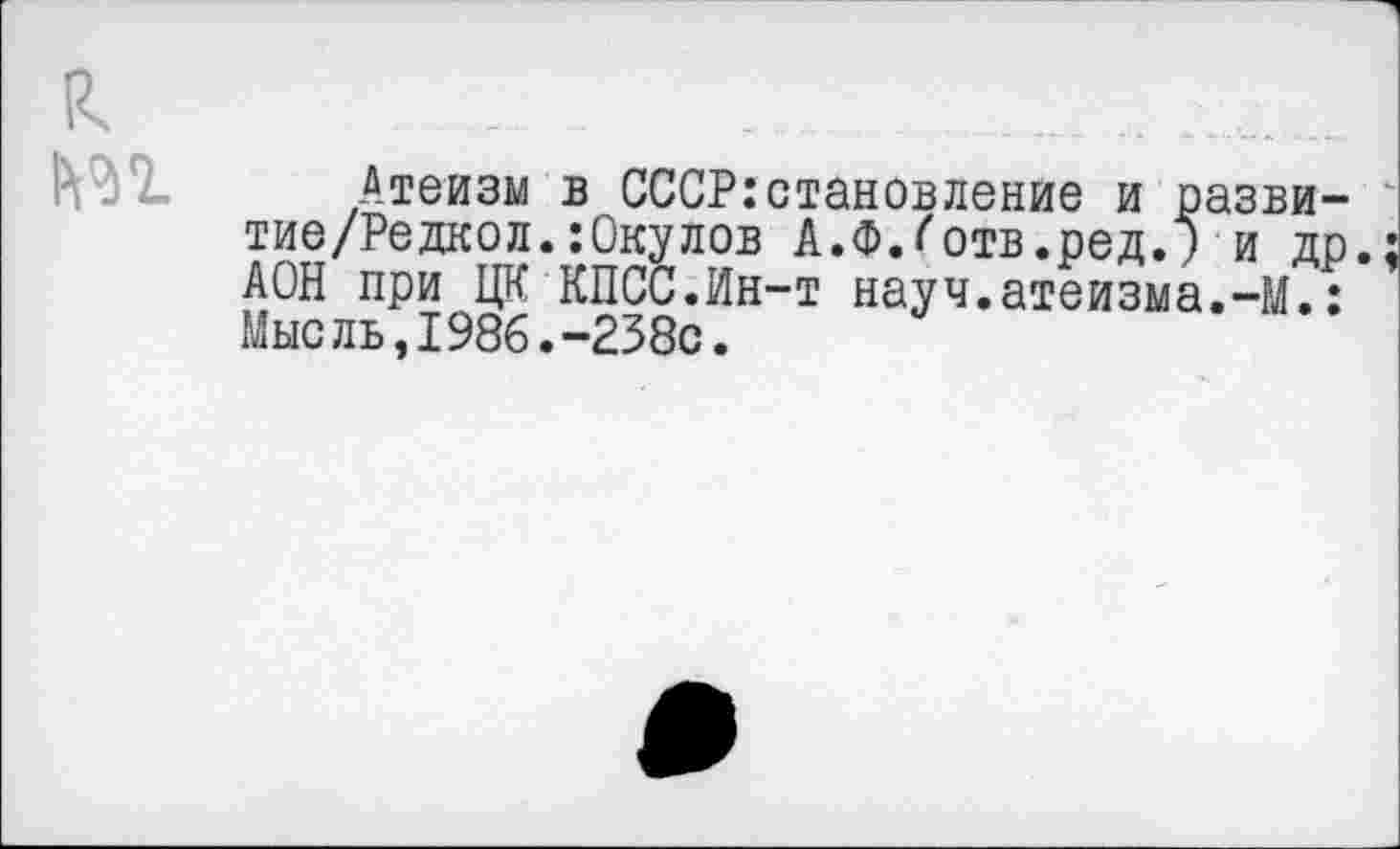 ﻿к т
Атеизм в СССР:становление и разви-тие/Редкол.:0кулов А.Ф.^отв.ред.) и др. АОН при ЦК КПСС.Ин-т науч.атеизма.-М.: Мысль,1986.-238с.